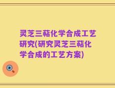 灵芝三萜化学合成工艺研究(研究灵芝三萜化学合成的工艺方案)