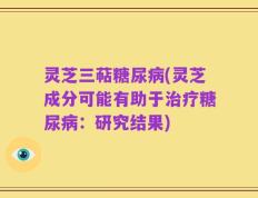 灵芝三萜糖尿病(灵芝成分可能有助于治疗糖尿病：研究结果)