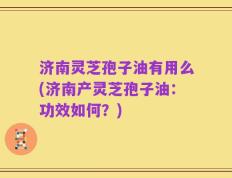 济南灵芝孢子油有用么(济南产灵芝孢子油：功效如何？)