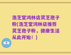 浩芝堂鸿林店灵芝孢子粉(浩芝堂鸿林店推荐灵芝孢子粉，健康生活从此开始！)