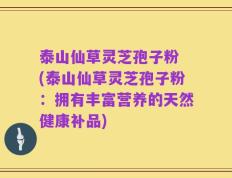 泰山仙草灵芝孢子粉 (泰山仙草灵芝孢子粉：拥有丰富营养的天然健康补品)
