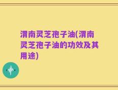 渭南灵芝孢子油(渭南灵芝孢子油的功效及其用途)