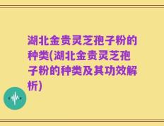 湖北金贵灵芝孢子粉的种类(湖北金贵灵芝孢子粉的种类及其功效解析)
