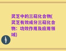灵芝中的三萜化合物(灵芝有效成分三萜化合物：功效作用及应用领域)