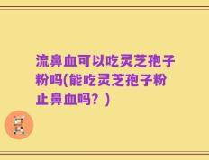 流鼻血可以吃灵芝孢子粉吗(能吃灵芝孢子粉止鼻血吗？)