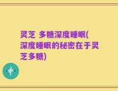 灵芝 多糖深度睡眠(深度睡眠的秘密在于灵芝多糖)