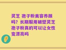 灵芝 孢子粉美容养颜吗？长期服用破壁灵芝孢子粉真的可以让女性变漂亮吗