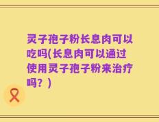 灵子孢子粉长息肉可以吃吗(长息肉可以通过使用灵子孢子粉来治疗吗？)