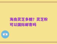 海南灵芝多糖？灵芝粉可以国际邮寄吗