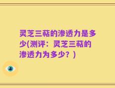 灵芝三萜的渗透力是多少(测评：灵芝三萜的渗透力为多少？)