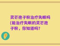 灵芒孢子粉治疗失眠吗(能治疗失眠的灵芒孢子粉，你知道吗？
