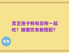 灵芝孢子粉和豆粉一起吃？健康饮食新搭配？