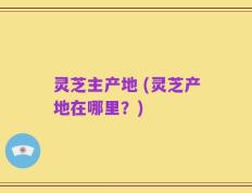 灵芝主产地 (灵芝产地在哪里？)
