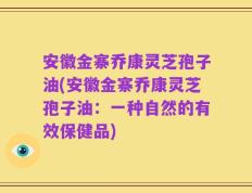安徽金寨乔康灵芝孢子油(安徽金寨乔康灵芝孢子油：一种自然的有效保健品)