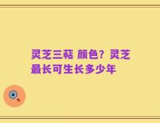 灵芝三萜 颜色？灵芝最长可生长多少年