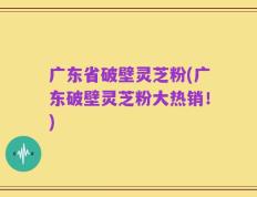 广东省破壁灵芝粉(广东破壁灵芝粉大热销！)