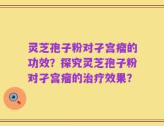 灵芝孢子粉对孑宫瘤的功效？探究灵芝孢子粉对孑宫瘤的治疗效果？