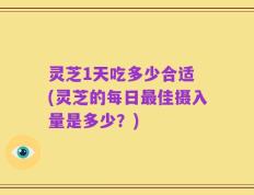 灵芝1天吃多少合适 (灵芝的每日最佳摄入量是多少？)