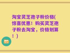 淘宝灵芝孢子粉价格(惊喜优惠！购买灵芝孢子粉去淘宝，价格划算！)