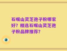 石嘴山灵芝孢子粉哪家好？精选石嘴山灵芝孢子粉品牌推荐？