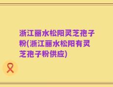 浙江丽水松阳灵芝孢子粉(浙江丽水松阳有灵芝孢子粉供应)