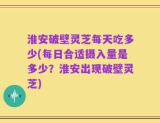 淮安破壁灵芝每天吃多少(每日合适摄入量是多少？淮安出现破壁灵芝)