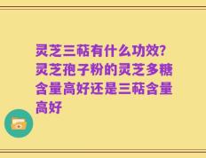 灵芝三萜有什么功效？灵芝孢子粉的灵芝多糖含量高好还是三萜含量高好