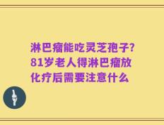 淋巴瘤能吃灵芝孢子？81岁老人得淋巴瘤放化疗后需要注意什么