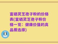 富硒灵芝孢子粉的价格表(富硒灵芝孢子粉价格一览：健康价值的高品质选择)