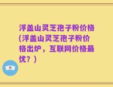 浮盖山灵芝孢子粉价格(浮盖山灵芝孢子粉价格出炉，互联网价格最优？)