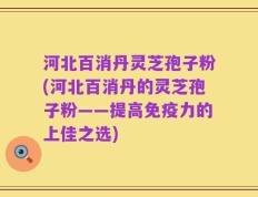 河北百消丹灵芝孢子粉(河北百消丹的灵芝孢子粉——提高免疫力的上佳之选)