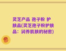 灵芝产品 孢子粉 护肤品(灵芝孢子粉护肤品：润养肌肤的秘密)