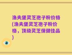 渔夫堡灵芝孢子粉价格(渔夫堡灵芝孢子粉价格，顶级灵芝保健佳品)