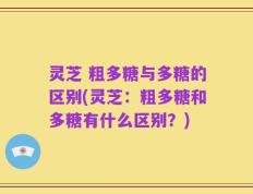 灵芝 粗多糖与多糖的区别(灵芝：粗多糖和多糖有什么区别？)