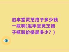滋丰堂灵芝孢子多少钱一瓶啊(滋丰堂灵芝孢子瓶装价格是多少？)