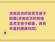 济南百济药房灵芝孢子胶囊(济南百济药房推出灵芝孢子胶囊，具有丰富的健康功效)