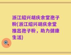 浙江绍兴胡庆余堂孢子粉(浙江绍兴胡庆余堂推出孢子粉，助力健康生活)