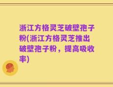 浙江方格灵芝破壁孢子粉(浙江方格灵芝推出破壁孢子粉，提高吸收率)