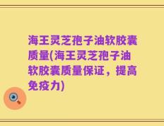 海王灵芝孢子油软胶囊质量(海王灵芝孢子油软胶囊质量保证，提高免疫力)