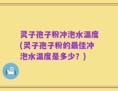 灵子孢子粉冲泡水温度(灵子孢子粉的最佳冲泡水温度是多少？)