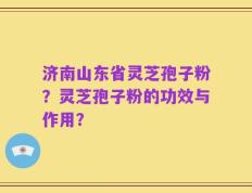 济南山东省灵芝孢子粉？灵芝孢子粉的功效与作用？