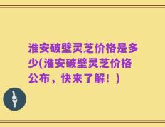 淮安破壁灵芝价格是多少(淮安破壁灵芝价格公布，快来了解！)