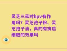 灵芝三萜对hpv有作用吗？灵芝孢子粉、灵芝孢子油，真的有抗癌细胞的效果吗