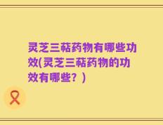 灵芝三萜药物有哪些功效(灵芝三萜药物的功效有哪些？)