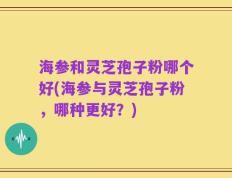 海参和灵芝孢子粉哪个好(海参与灵芝孢子粉，哪种更好？)