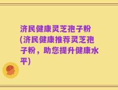 济民健康灵芝孢子粉 (济民健康推荐灵芝孢子粉，助您提升健康水平)