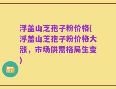 浮盖山芝孢子粉价格(浮盖山芝孢子粉价格大涨，市场供需格局生变)