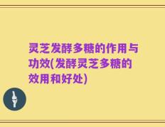 灵芝发酵多糖的作用与功效(发酵灵芝多糖的效用和好处)