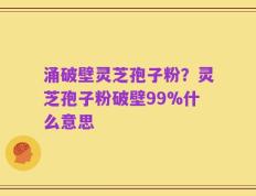 涌破壁灵芝孢子粉？灵芝孢子粉破壁99%什么意思