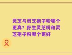 灵芝与灵芝孢子粉哪个更真？野生灵芝粉和灵芝孢子粉哪个更好